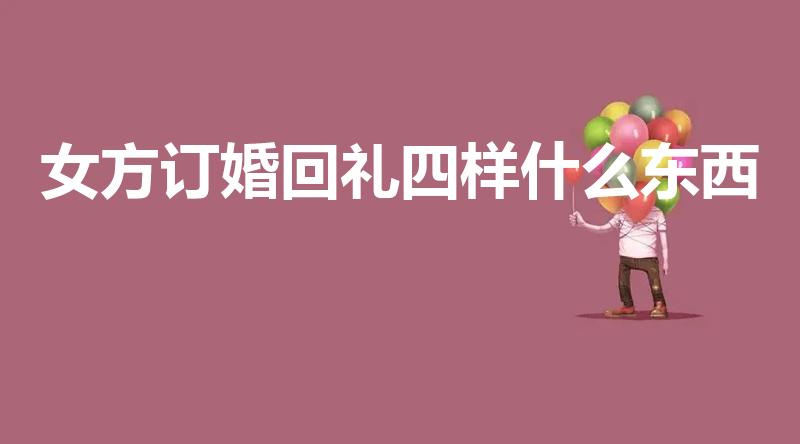 女方订婚回礼四样什么东西（订婚女方需要给男方回什么礼）