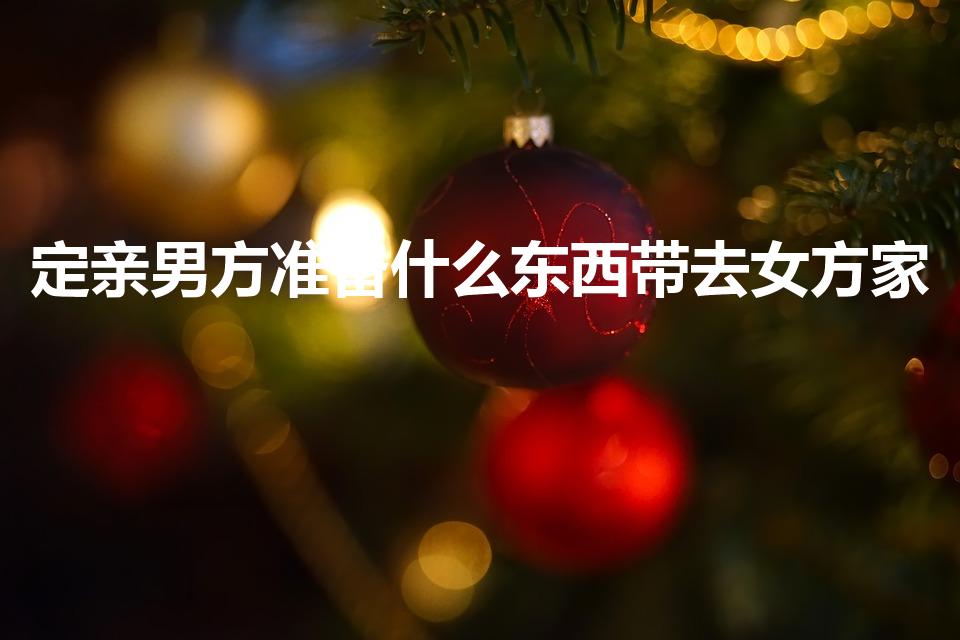定亲男方准备什么东西带去女方家（订婚要带什么东西）