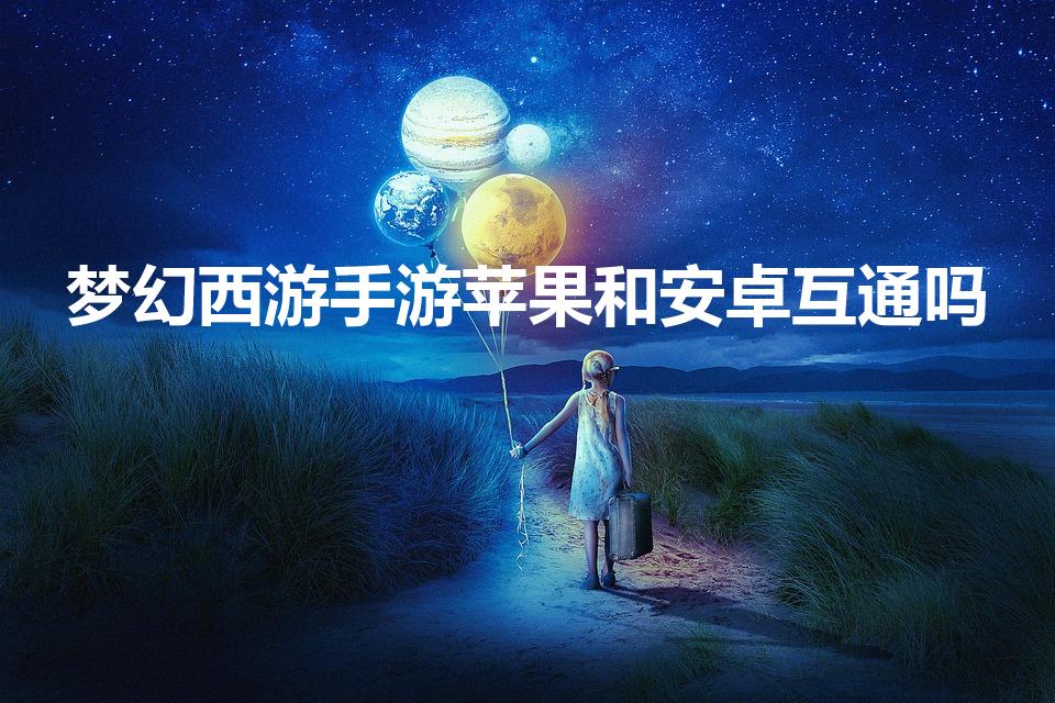 梦幻西游手游苹果和安卓互通吗（梦幻西游手游数据互通吗）