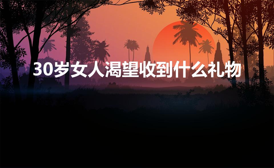 30岁女人渴望收到什么礼物（30岁女人生日礼物）