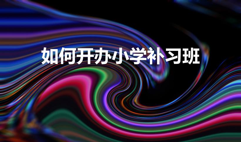 如何开办小学补习班（开一个小学课后辅导班需要什么条件吗）