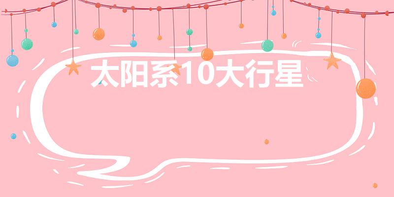太阳系10大行星（太阳系十大行星是哪些）