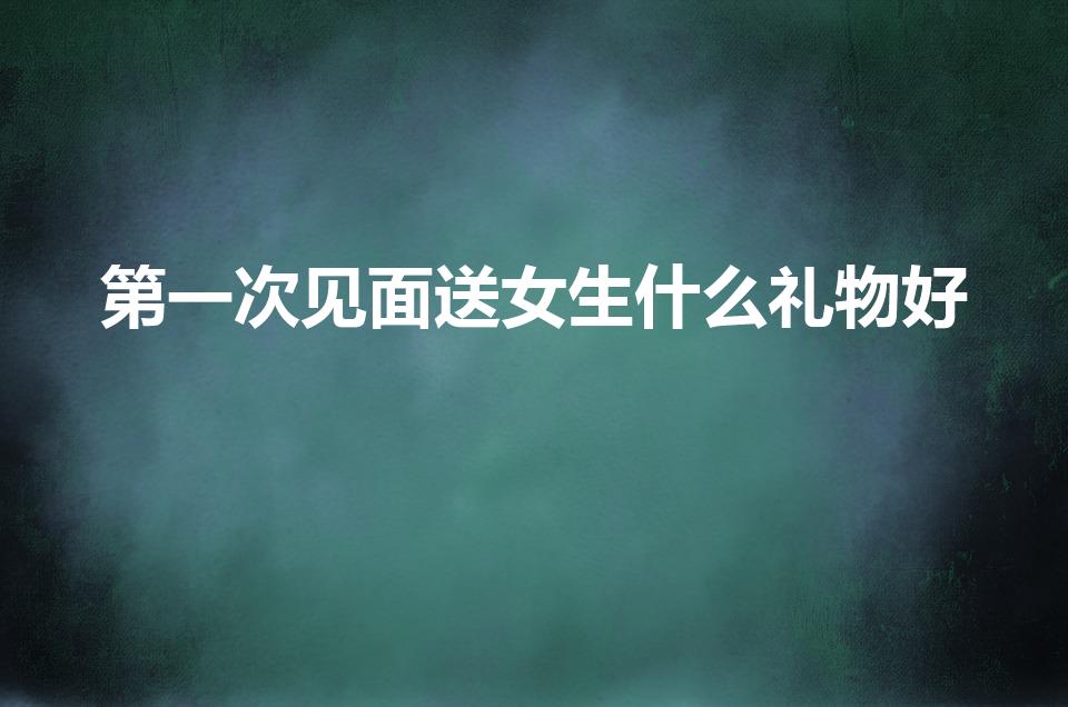 第一次见面送女生什么礼物好（初次和女生见面送什么礼物好）