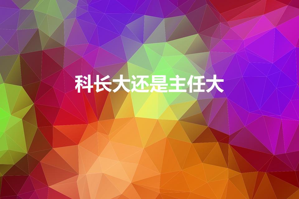 科长大还是主任大（主任和科长哪个大）