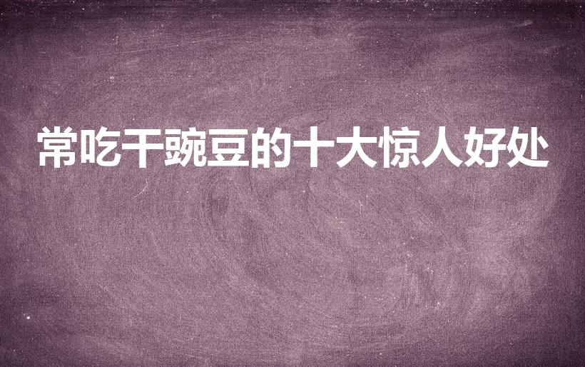 常吃干豌豆的十大惊人好处（豌豆吃了有什么好处）