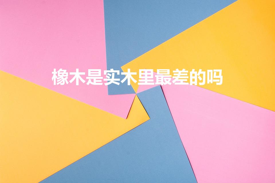 橡木是实木里最差的吗（橡胶木是最差的实木吗）