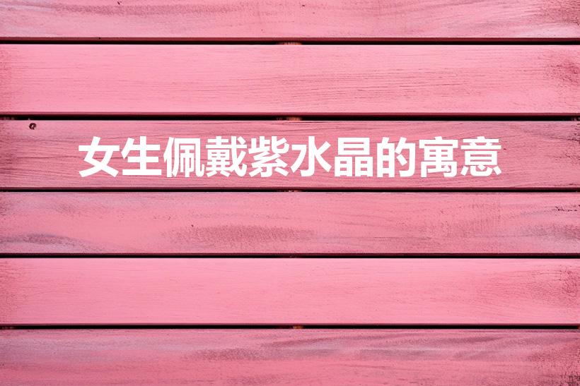 女生佩戴紫水晶的寓意（紫色水晶手链代表什么）