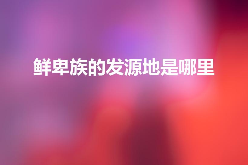 鲜卑族的发源地是哪里（叱咤一时的鲜卑族发源于哪里）