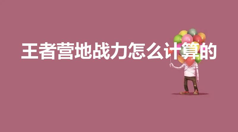 王者营地战力怎么计算的（王者营地的战斗力怎么算）