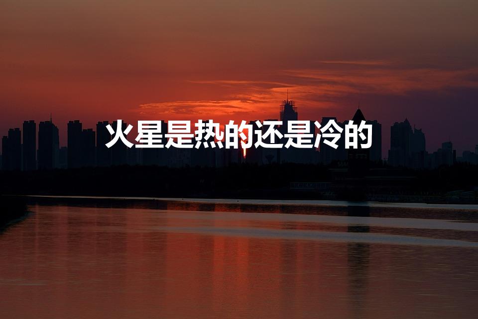 火星是热的还是冷的（火星上是冷还是热）