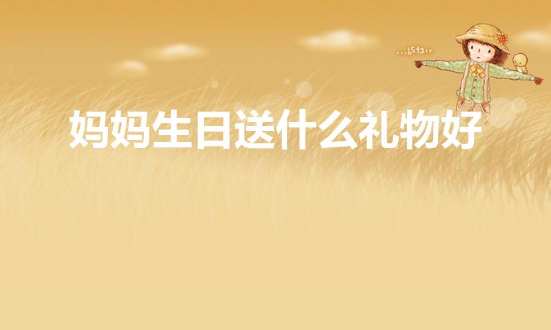 妈妈生日送什么礼物好（妈妈过生日送什么礼物好）