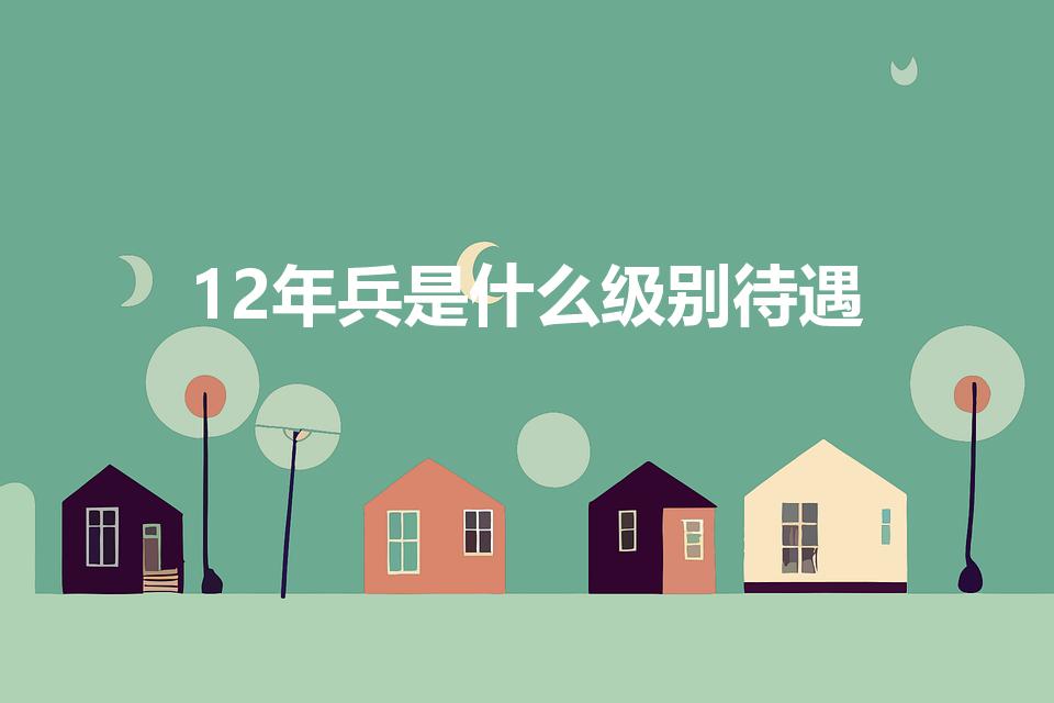 12年兵是什么级别待遇（当兵12年能享受什么样的待遇呢）
