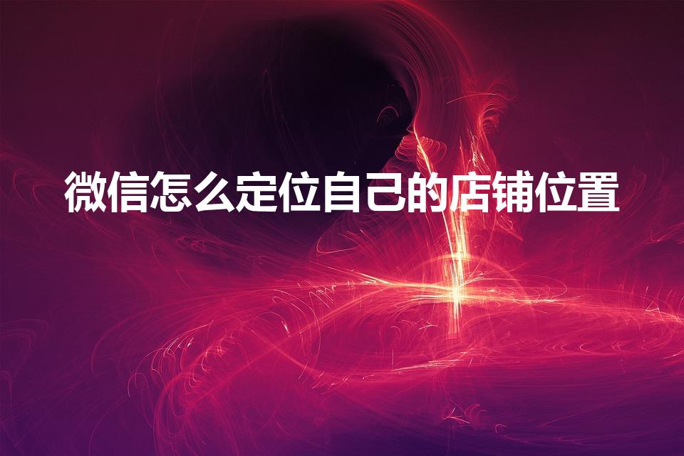微信怎么定位自己的店铺位置（微信定位店铺位置怎么设置）