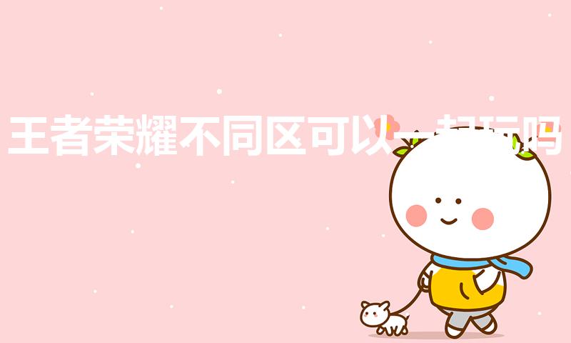 王者荣耀不同区可以一起玩吗