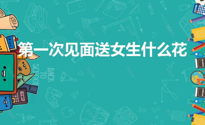 第一次见面送女生什么花（刚认识的女孩送什么花）