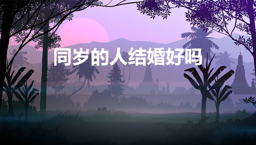 同岁的人结婚好吗（同岁的人结婚好吗 同属相的人婚配宜忌）