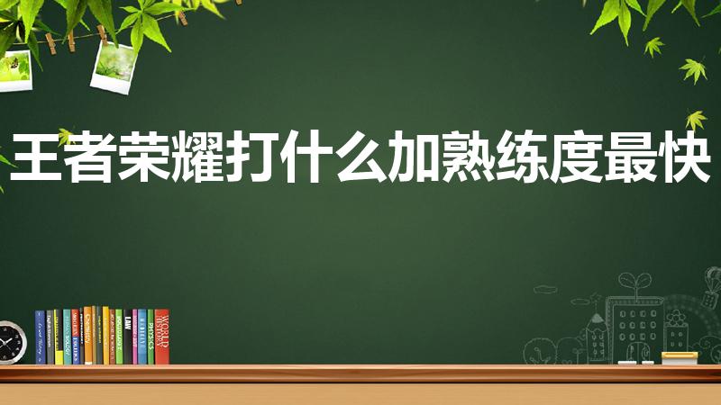 王者荣耀打什么加熟练度最快（王者荣耀如何快速提高熟练度）