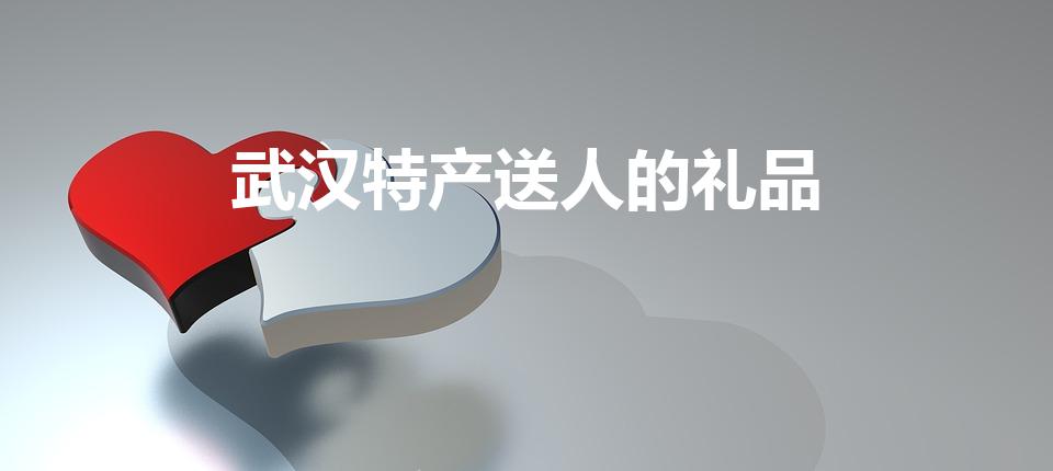武汉特产送人的礼品（武汉有什么特产可以送人）