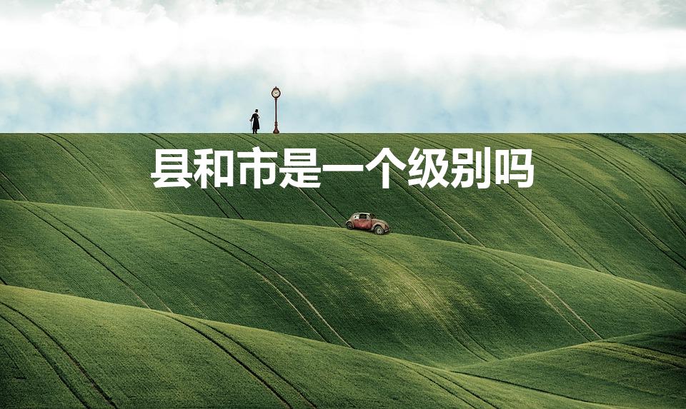 县和市是一个级别吗（县和市有没有区别）