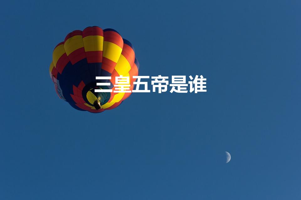三皇五帝是谁（中国古代的三皇五帝分别是谁）