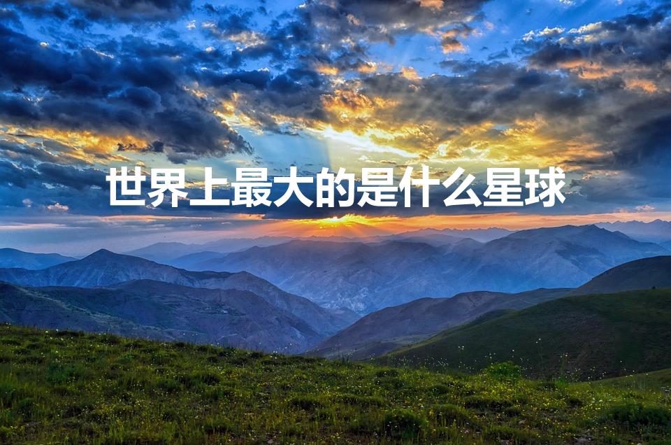 世界上最大的是什么星球（世界上最大的星球是什么）