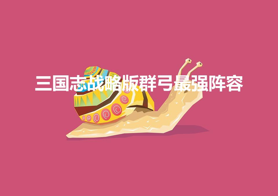 三国志战略版群弓最强阵容（三国志战略版pk赛季群弓t几）
