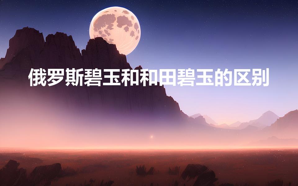 俄罗斯碧玉和和田碧玉的区别（该怎么区分和田碧玉和俄碧玉）