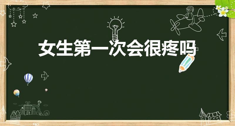 女生第一次会很疼吗（女生第一次真的很痛吗）
