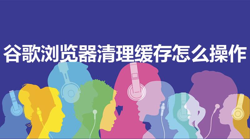 谷歌浏览器清理缓存怎么操作（谷歌浏览器缓存怎么清除）