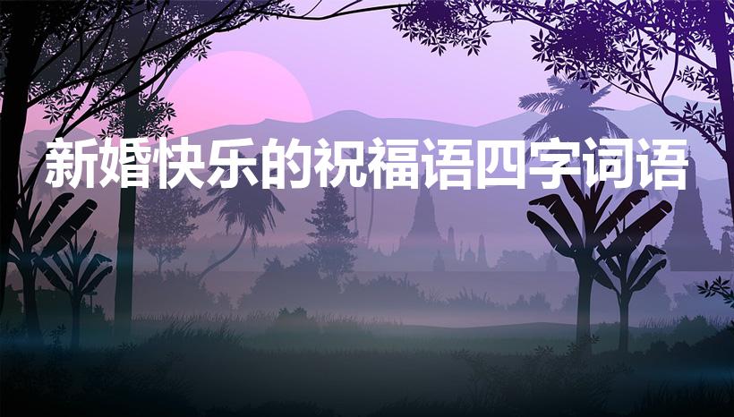 新婚快乐的祝福语四字词语（结婚祝福四字成语）