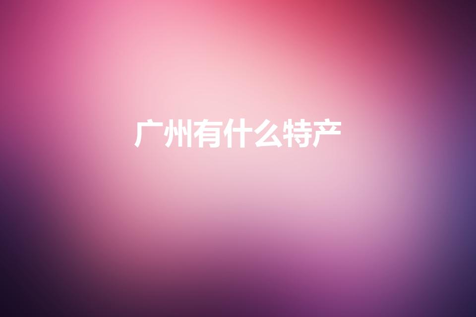 广州有什么特产（广州的特产有哪些）
