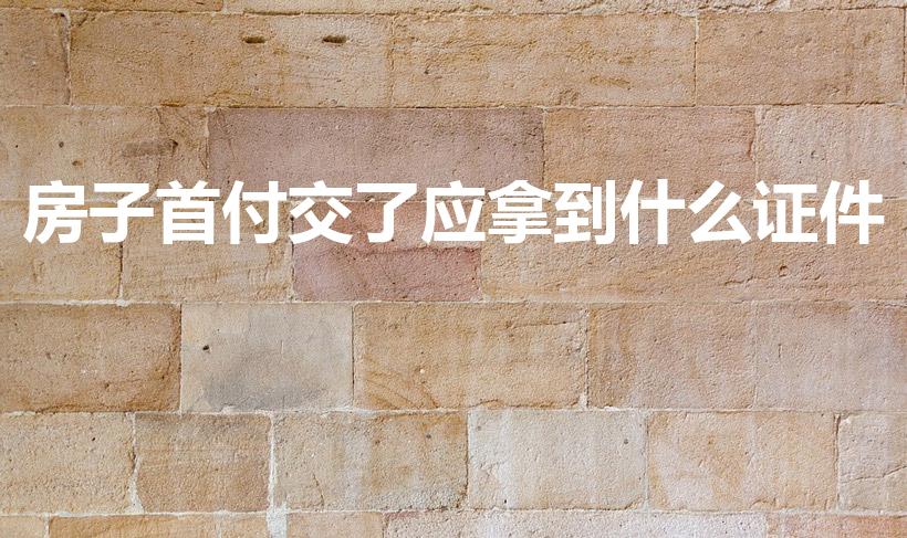 房子首付交了应拿到什么证件（买房有哪些证件要拿到）