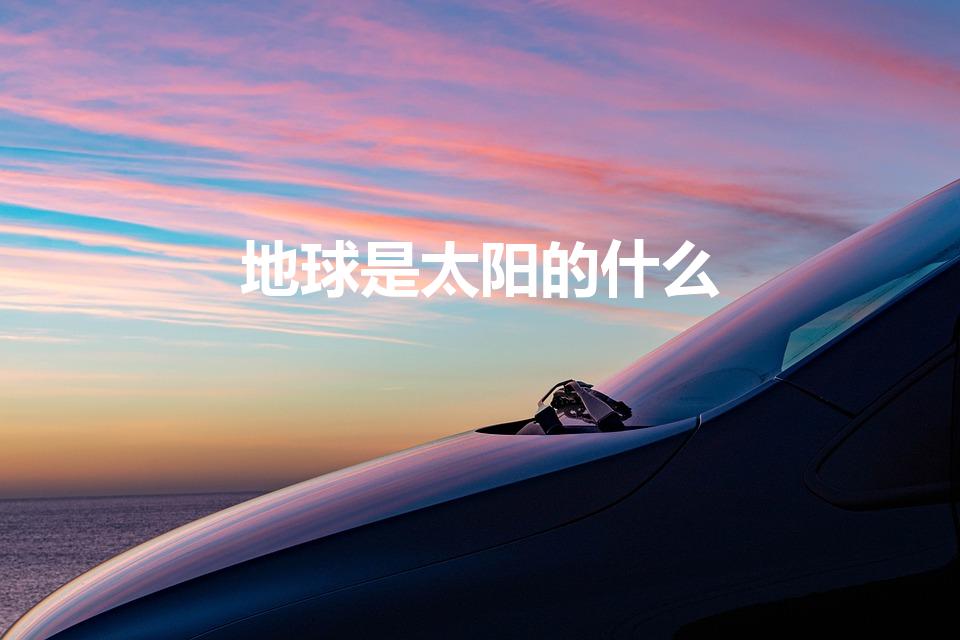 地球是太阳的什么（地球是太阳系中的一颗什么星）