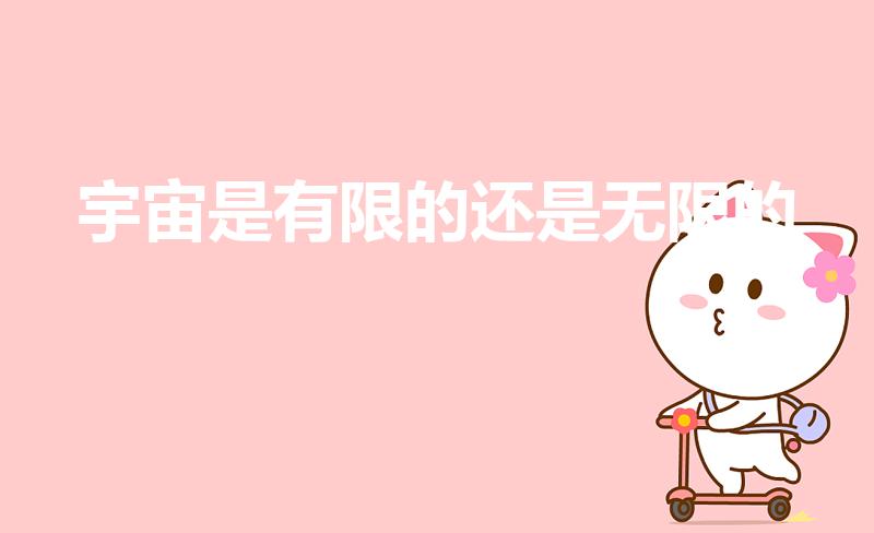 宇宙是有限的还是无限的（宇宙是无限的还是有限的为什么）
