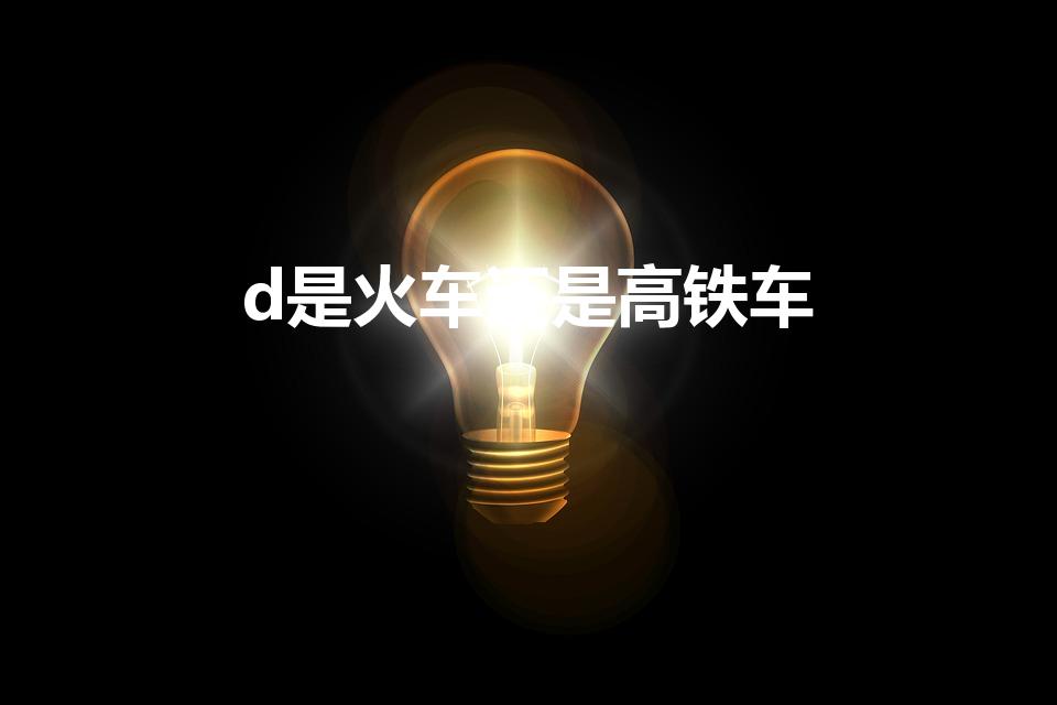 d是火车还是高铁车（d开头的是火车还是高铁）