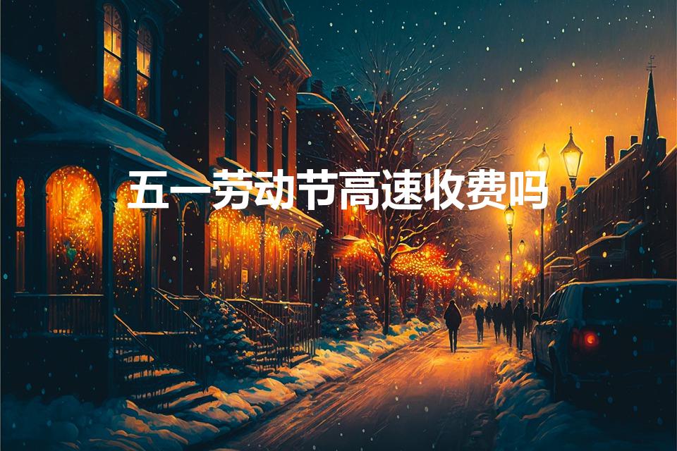 五一劳动节高速收费吗（五一放假免高速费吗）