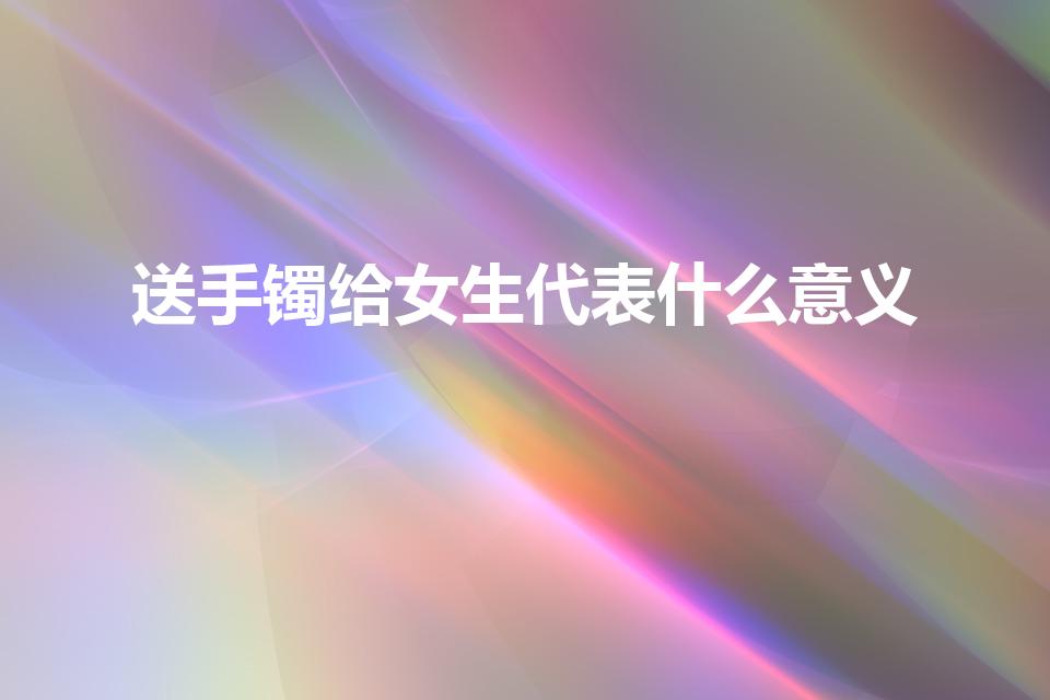 送手镯给女生代表什么意义（送女孩子手镯代表什么）