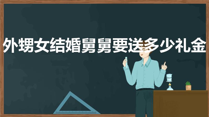 外甥女结婚舅舅要送多少礼金（外甥女出嫁舅舅送多少礼金）