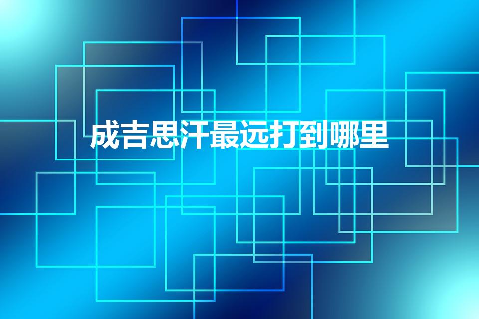 成吉思汗最远打到哪里（成吉思汗当年最远打到哪）