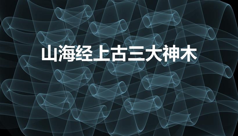 山海经上古三大神木（上古三大神木 你听过吗）