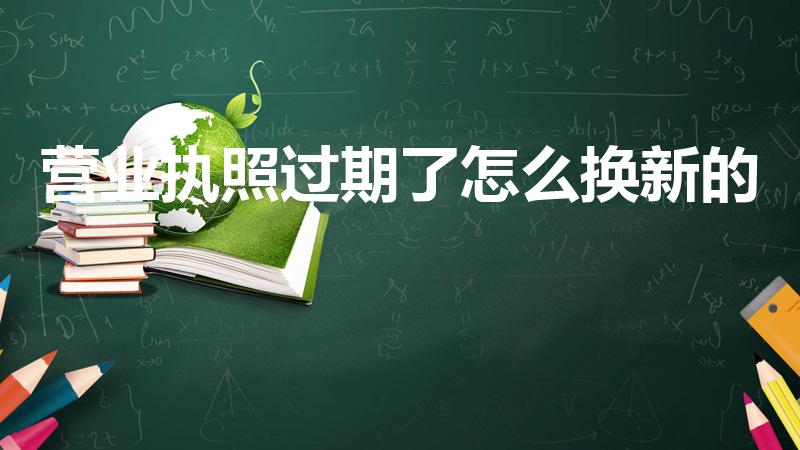 营业执照过期了怎么换新的（营业执照过期如何更换）