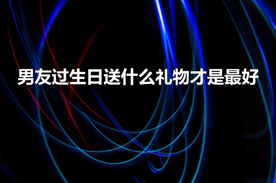 男友过生日送什么礼物才是最好（男友生日送什么礼物好）