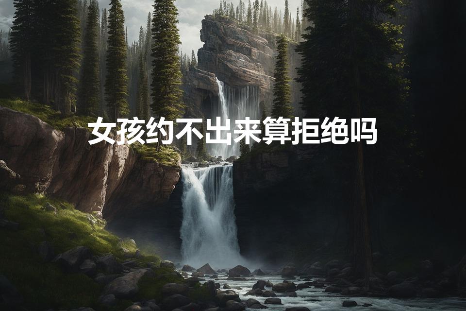 女孩约不出来算拒绝吗（约女孩,但她不出来,这算拒绝吗）