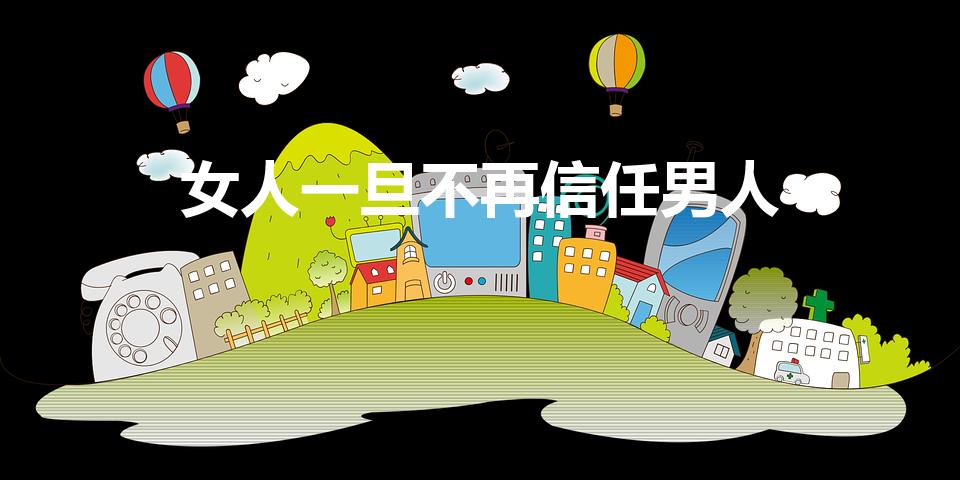 女人一旦不再信任男人（女人不信任男人会怎么样呢急!）