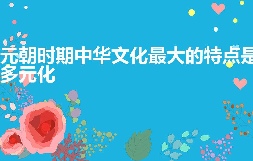 元朝时期中华文化最大的特点是多元化（元朝文化有何特点）