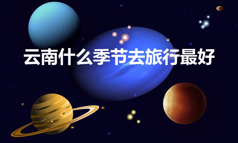 云南什么季节去旅行最好（去云南旅游几月份去最好）