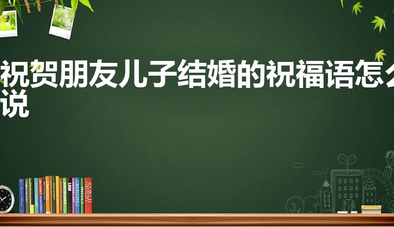 祝贺朋友儿子结婚的祝福语怎么说（朋友儿子结婚的祝福语）