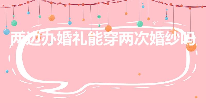两边办婚礼能穿两次婚纱吗（结婚是不是不可以穿两次婚纱呢）