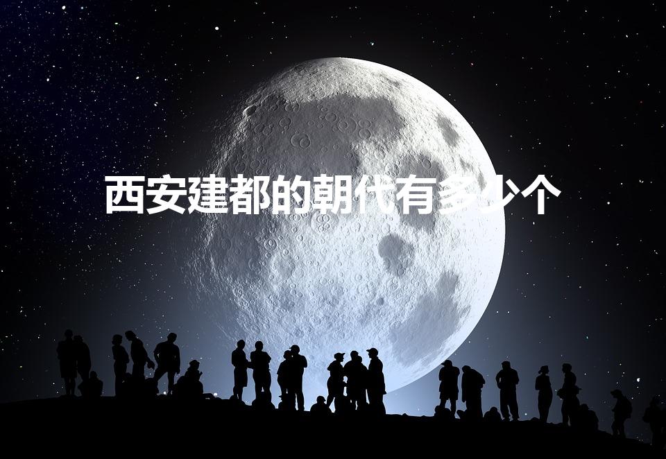 西安建都的朝代有多少个（西安是哪些朝代的都城）