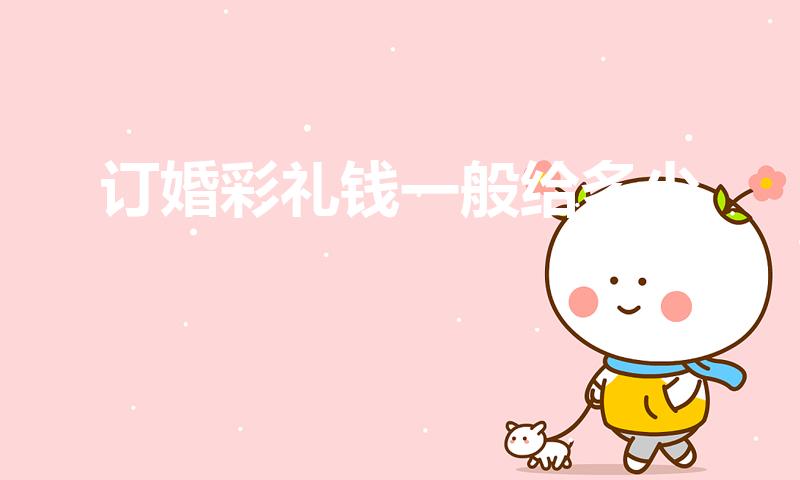 订婚彩礼钱一般给多少（彩礼钱一般给多少合适）